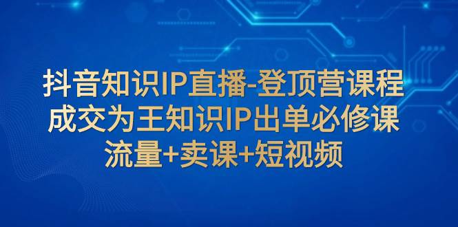 抖音知识IP直播-登顶营课程：成交为王知识IP出单必修课  流量+卖课+短视频-智宇达资源网