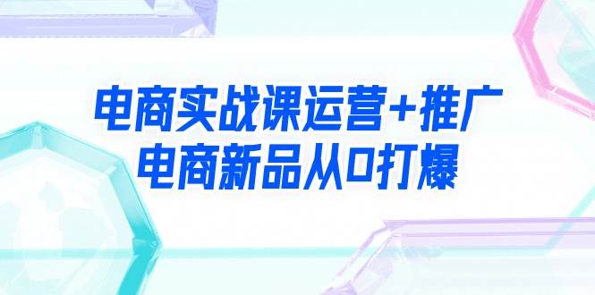 电商实战课运营+推广，电商新品从0打爆（99节视频课）-智宇达资源网