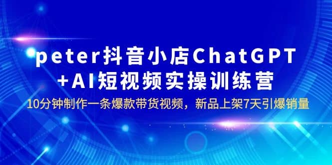 peter抖音小店ChatGPT+AI短视频实训 10分钟做一条爆款带货视频 7天引爆销量-智宇达资源网