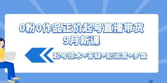 0粉0作品正价起号直播带货9月新课：起号技术+答疑+配运营+罗盘-智宇达资源网