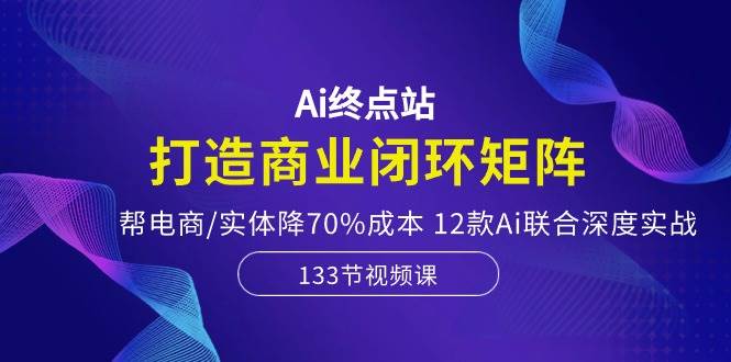 Ai终点站，打造商业闭环矩阵，帮电商/实体降70%成本，12款Ai联合深度实战-智宇达资源网