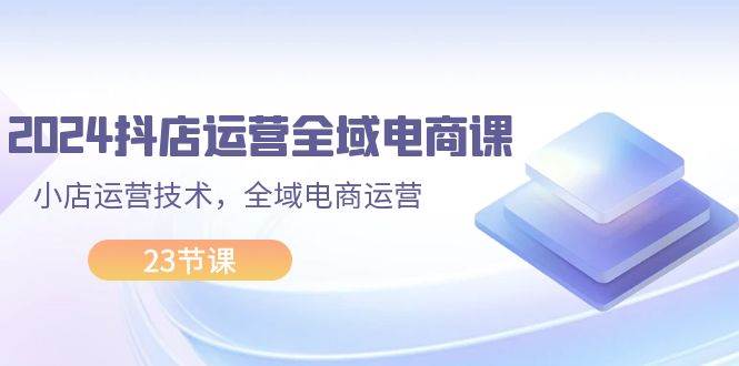 2024抖店运营-全域电商课，小店运营技术，全域电商运营（23节课）-智宇达资源网